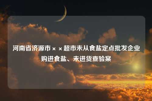 河南省济源市××超市未从食盐定点批发企业购进食盐、未进货查验案