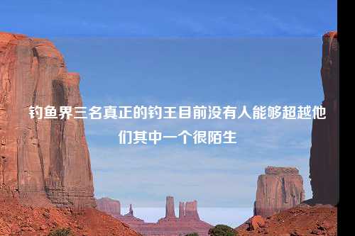 钓鱼界三名真正的钓王目前没有人能够超越他们其中一个很陌生