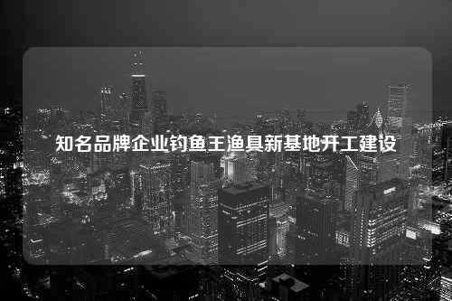 知名品牌企业钓鱼王渔具新基地开工建设