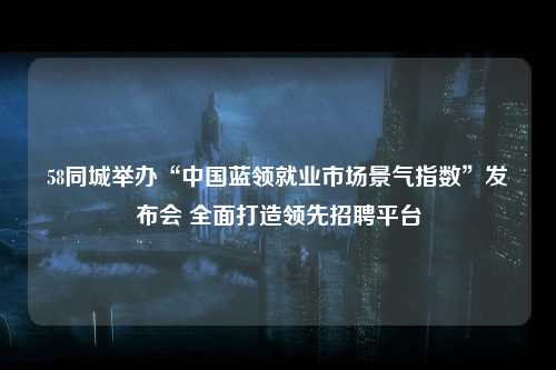 58同城举办“中国蓝领就业市场景气指数”发布会 全面打造领先招聘平台