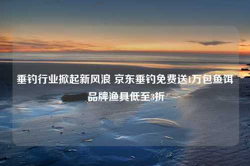 垂钓行业掀起新风浪 京东垂钓免费送1万包鱼饵 品牌渔具低至3折