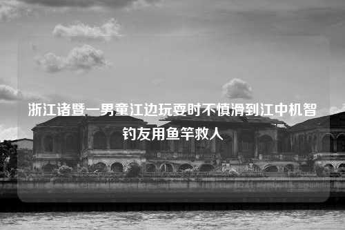 浙江诸暨一男童江边玩耍时不慎滑到江中机智钓友用鱼竿救人