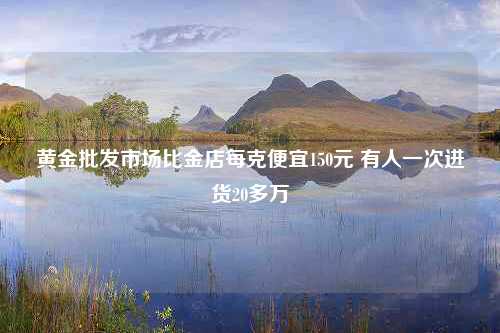 黄金批发市场比金店每克便宜150元 有人一次进货20多万