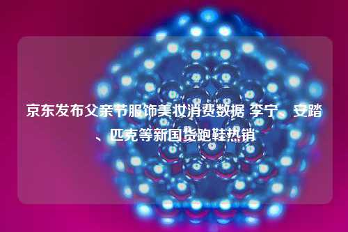 京东发布父亲节服饰美妆消费数据 李宁、安踏、匹克等新国货跑鞋热销