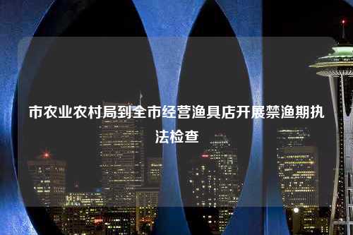 市农业农村局到全市经营渔具店开展禁渔期执法检查