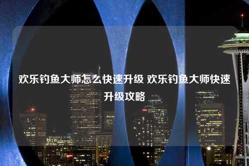 欢乐钓鱼大师怎么快速升级 欢乐钓鱼大师快速升级攻略