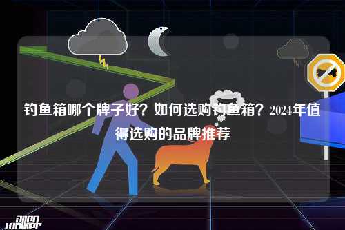 钓鱼箱哪个牌子好？如何选购钓鱼箱？2024年值得选购的品牌推荐