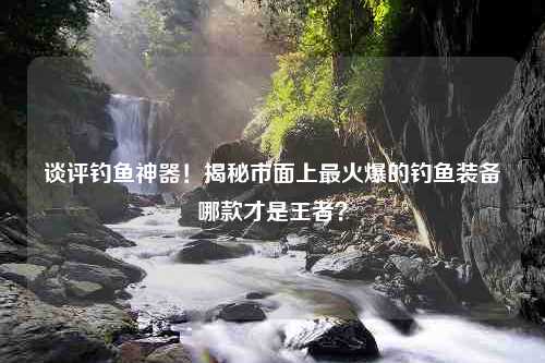 谈评钓鱼神器！揭秘市面上最火爆的钓鱼装备哪款才是王者？