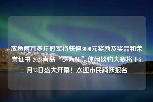 放鱼两万多斤冠军将获得3000元奖励及奖品和荣誉证书 2023青岛“少海杯”休闲淡钓大赛将于5月13日盛大开幕！欢迎市民踊跃报名