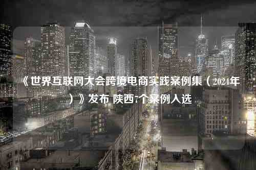 《世界互联网大会跨境电商实践案例集（2024年）》发布 陕西7个案例入选