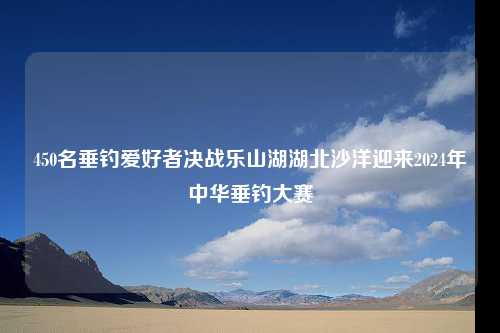 450名垂钓爱好者决战乐山湖湖北沙洋迎来2024年中华垂钓大赛