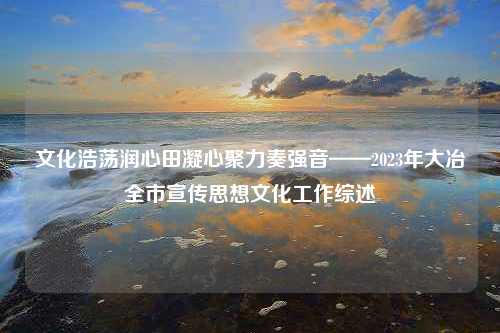 文化浩荡润心田凝心聚力奏强音——2023年大冶全市宣传思想文化工作综述