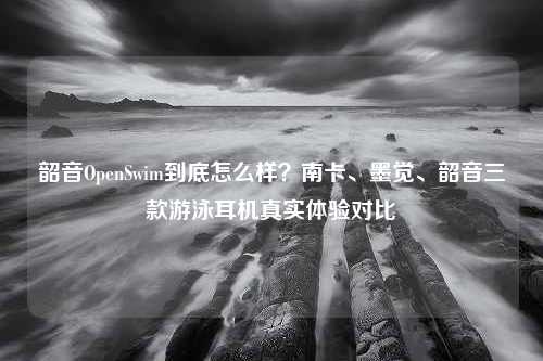 韶音OpenSwim到底怎么样？南卡、墨觉、韶音三款游泳耳机真实体验对比