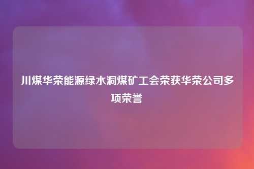 川煤华荣能源绿水洞煤矿工会荣获华荣公司多项荣誉