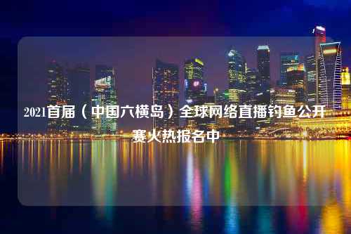 2021首届（中国六横岛）全球网络直播钓鱼公开赛火热报名中