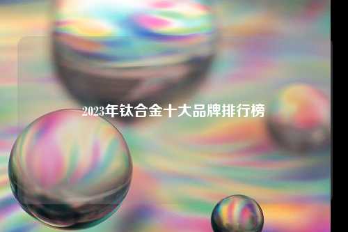 2023年钛合金十大品牌排行榜