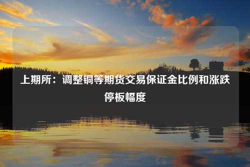 上期所：调整铜等期货交易保证金比例和涨跌停板幅度