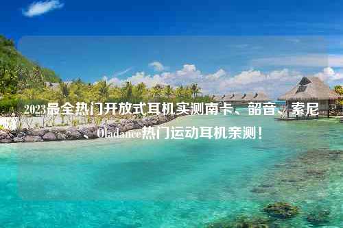 2023最全热门开放式耳机实测南卡、韶音、索尼、Oladance热门运动耳机亲测！