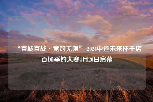 “百城百战·竞钓无限” 2024中逵未来杯千店百场垂钓大赛4月20日启幕