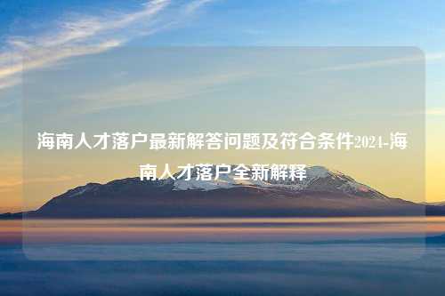 海南人才落户最新解答问题及符合条件2024-海南人才落户全新解释