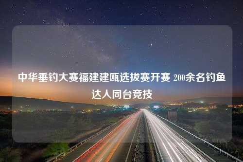 中华垂钓大赛福建建瓯选拔赛开赛 200余名钓鱼达人同台竞技