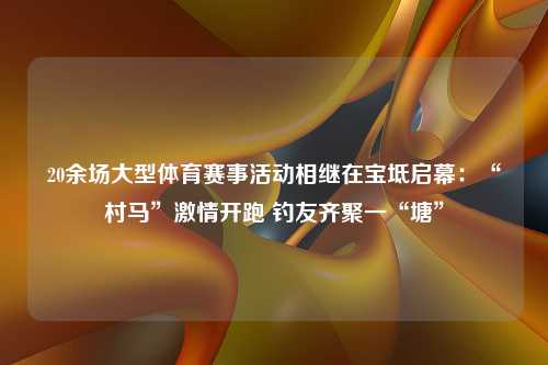 20余场大型体育赛事活动相继在宝坻启幕：“村马”激情开跑 钓友齐聚一“塘”