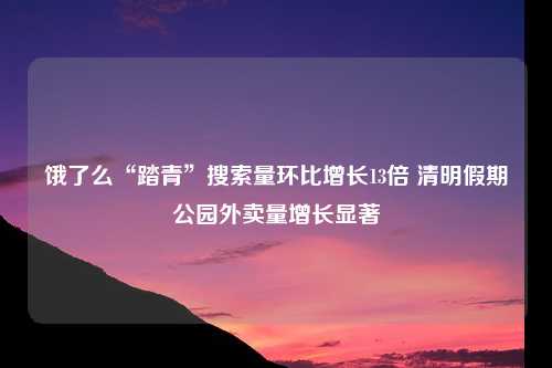 饿了么“踏青”搜索量环比增长13倍 清明假期公园外卖量增长显著