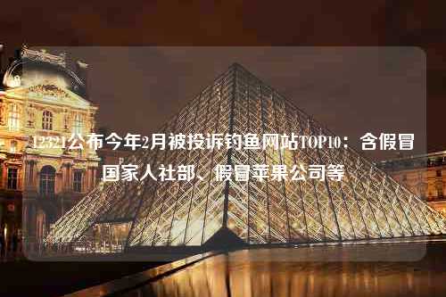 12321公布今年2月被投诉钓鱼网站TOP10：含假冒国家人社部、假冒苹果公司等