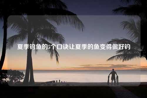 夏季钓鱼的5个口诀让夏季的鱼变得很好钓