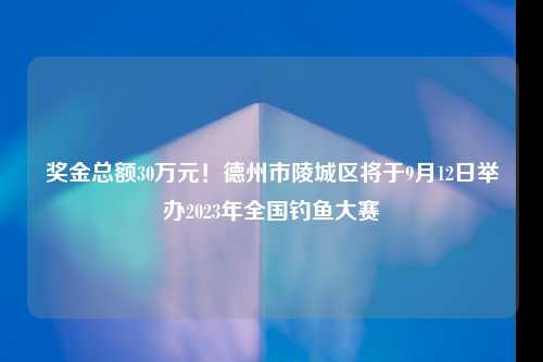 奖金总额30万元！德州市陵城区将于9月12日举办2023年全国钓鱼大赛