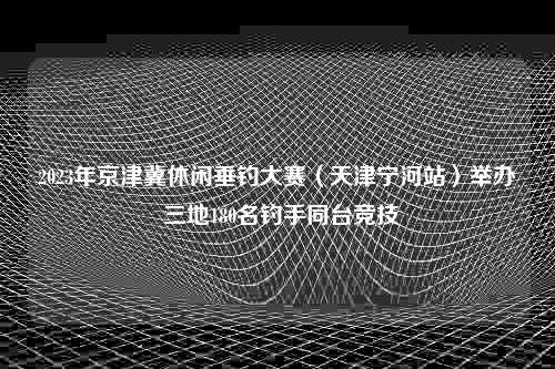 2023年京津冀休闲垂钓大赛（天津宁河站）举办 三地180名钓手同台竞技