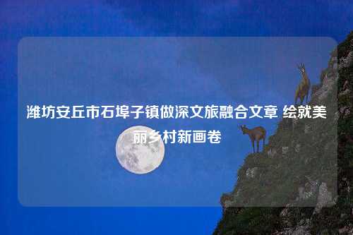 潍坊安丘市石埠子镇做深文旅融合文章 绘就美丽乡村新画卷