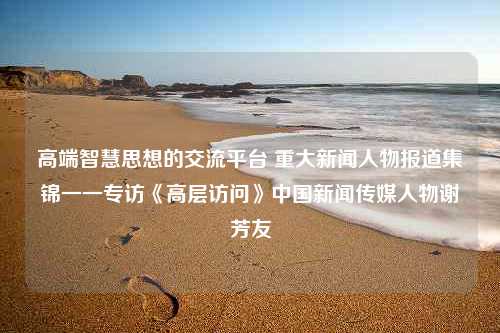 高端智慧思想的交流平台 重大新闻人物报道集锦一一专访《高层访问》中国新闻传媒人物谢芳友