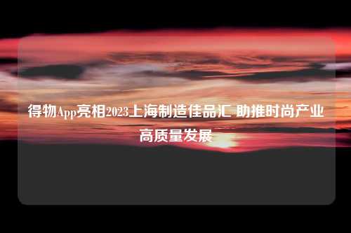 得物App亮相2023上海制造佳品汇 助推时尚产业高质量发展