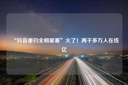 “抖音垂钓全明星赛”火了！两千多万人在线亿