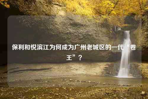 保利和悦滨江为何成为广州老城区的一代“卷王”？