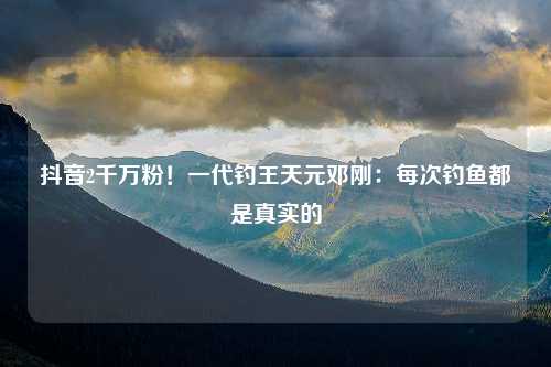 抖音2千万粉！一代钓王天元邓刚：每次钓鱼都是真实的