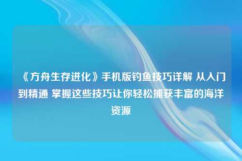 《方舟生存进化》手机版钓鱼技巧详解 从入门到精通 掌握这些技巧让你轻松捕获丰富的海洋资源