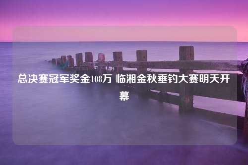 总决赛冠军奖金108万 临湘金秋垂钓大赛明天开幕