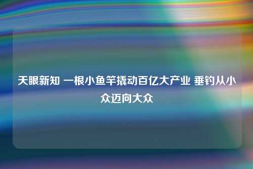 天眼新知 一根小鱼竿撬动百亿大产业 垂钓从小众迈向大众