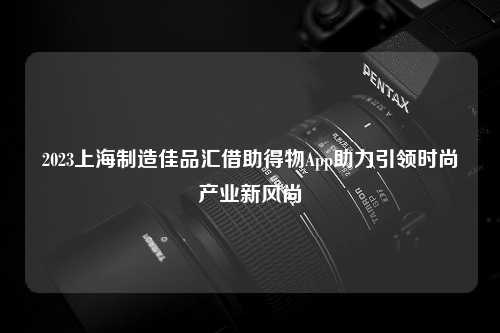 2023上海制造佳品汇借助得物App助力引领时尚产业新风尚