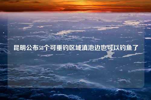 昆明公布58个可垂钓区域滇池边也可以钓鱼了