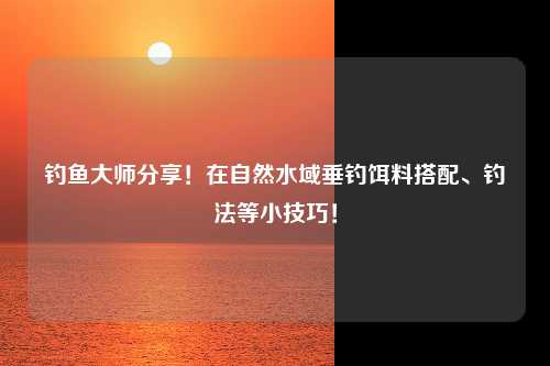 钓鱼大师分享！在自然水域垂钓饵料搭配、钓法等小技巧！