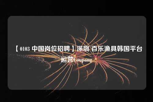 【0103 中国岗位招聘】深圳 百乐渔具韩国平台运营Coupang