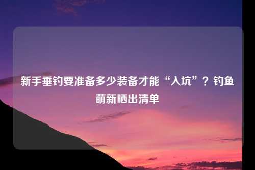 新手垂钓要准备多少装备才能“入坑”？钓鱼萌新晒出清单