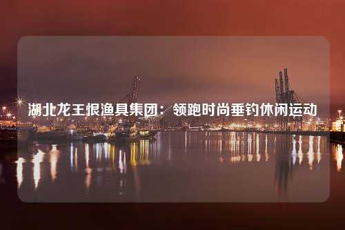 湖北龙王恨渔具集团：领跑时尚垂钓休闲运动