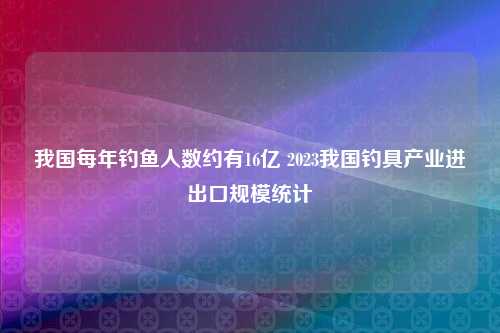 我国每年钓鱼人数约有16亿 2023我国钓具产业进出口规模统计