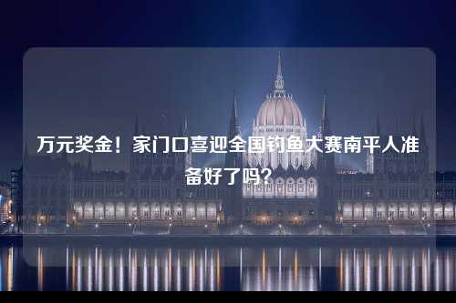 万元奖金！家门口喜迎全国钓鱼大赛南平人准备好了吗？