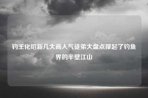 钓王化绍新几大高人气徒弟大盘点撑起了钓鱼界的半壁江山