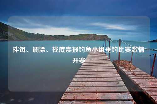 拌饵、调漂、找底嘉报钓鱼小组垂钓比赛激情开赛